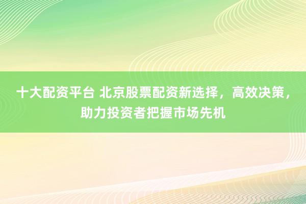 十大配资平台 北京股票配资新选择，高效决策，助力投资者把握市场先机