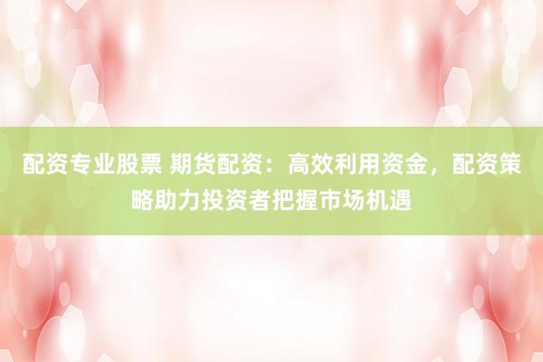 配资专业股票 期货配资：高效利用资金，配资策略助力投资者把握市场机遇