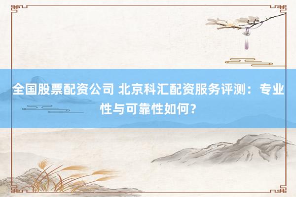 全国股票配资公司 北京科汇配资服务评测：专业性与可靠性如何？