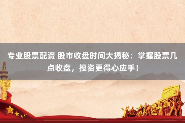 专业股票配资 股市收盘时间大揭秘：掌握股票几点收盘，投资更得心应手！