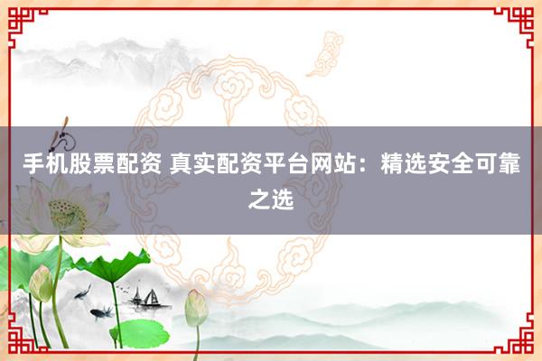 手机股票配资 真实配资平台网站：精选安全可靠之选