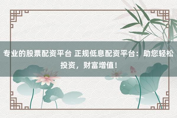 专业的股票配资平台 正规低息配资平台：助您轻松投资，财富增值！