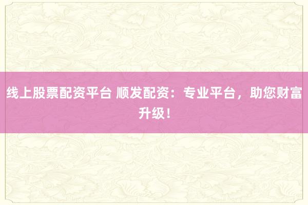 线上股票配资平台 顺发配资：专业平台，助您财富升级！