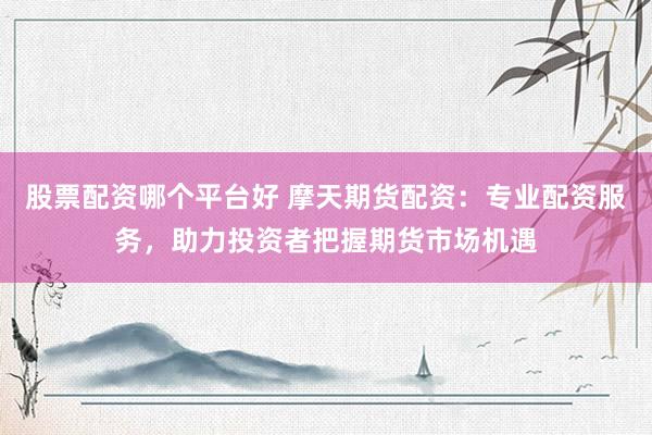股票配资哪个平台好 摩天期货配资：专业配资服务，助力投资者把握期货市场机遇