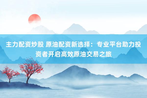 主力配资炒股 原油配资新选择：专业平台助力投资者开启高效原油交易之旅