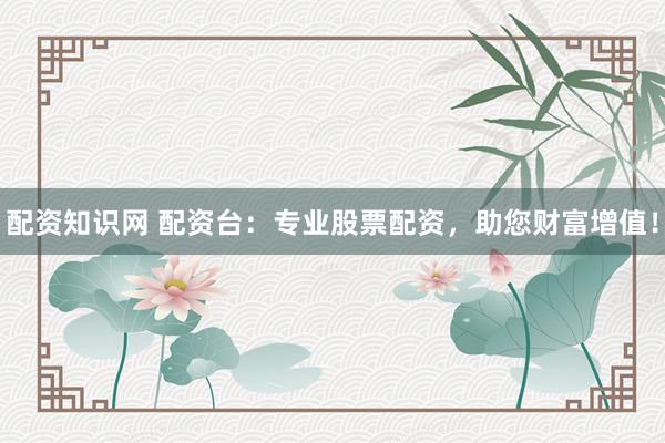 配资知识网 配资台：专业股票配资，助您财富增值！