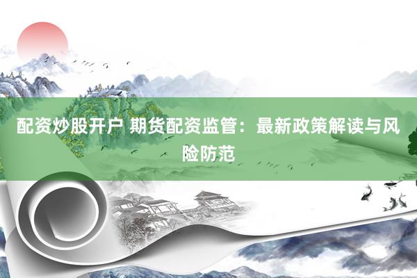 配资炒股开户 期货配资监管：最新政策解读与风险防范