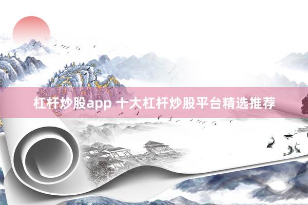 杠杆炒股app 十大杠杆炒股平台精选推荐