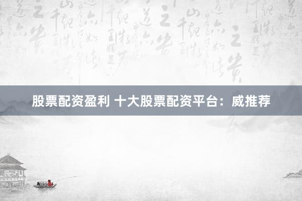 股票配资盈利 十大股票配资平台：威推荐
