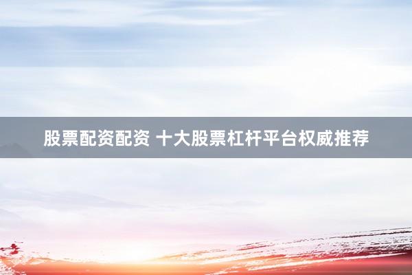 股票配资配资 十大股票杠杆平台权威推荐