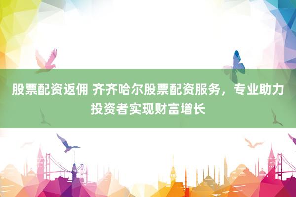 股票配资返佣 齐齐哈尔股票配资服务，专业助力投资者实现财富增长