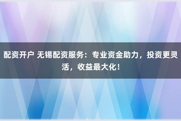 配资开户 无锡配资服务：专业资金助力，投资更灵活，收益最大化！