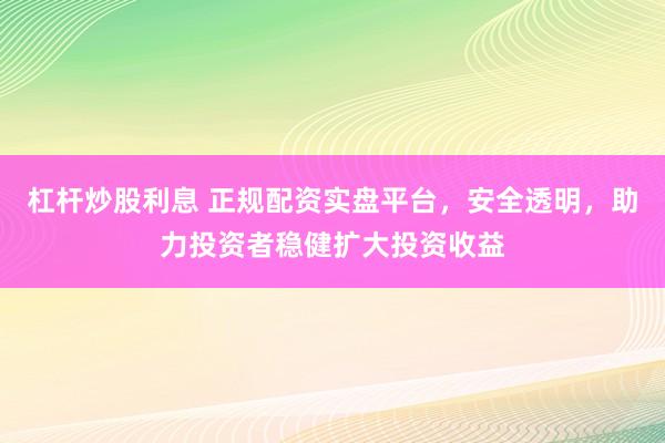 杠杆炒股利息 正规配资实盘平台，安全透明，助力投资者稳健扩大投资收益