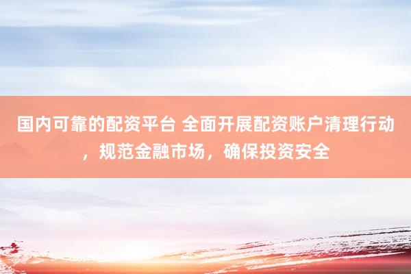 国内可靠的配资平台 全面开展配资账户清理行动，规范金融市场，确保投资安全