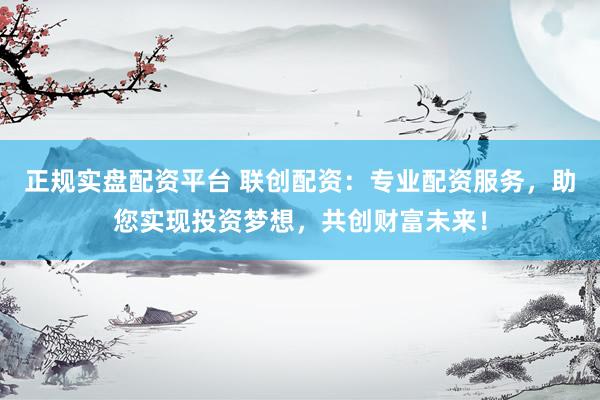 正规实盘配资平台 联创配资：专业配资服务，助您实现投资梦想，共创财富未来！
