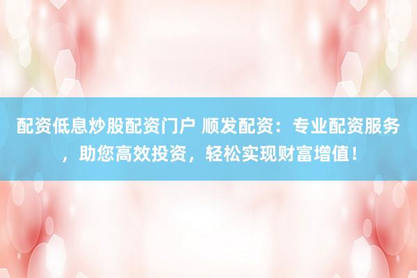 配资低息炒股配资门户 顺发配资：专业配资服务，助您高效投资，轻松实现财富增值！