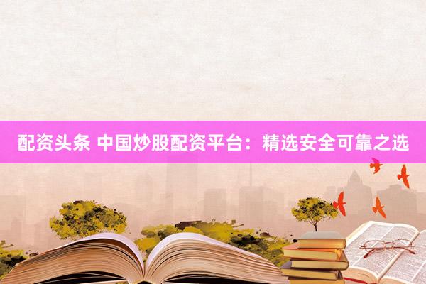 配资头条 中国炒股配资平台：精选安全可靠之选