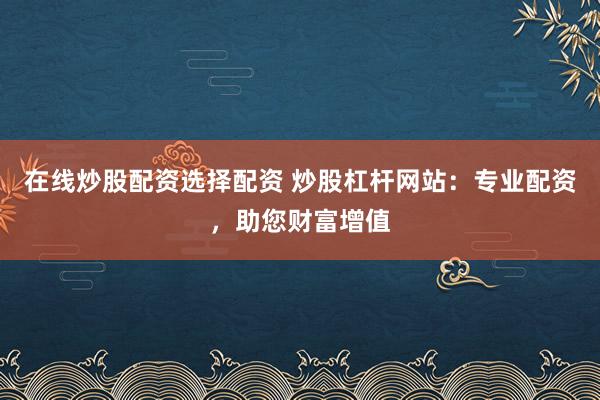 在线炒股配资选择配资 炒股杠杆网站：专业配资，助您财富增值