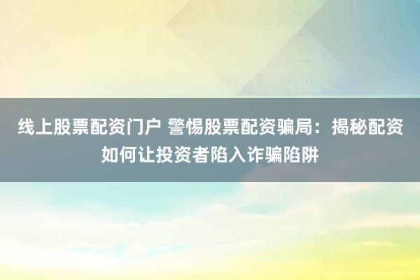 线上股票配资门户 警惕股票配资骗局：揭秘配资如何让投资者陷入诈骗陷阱