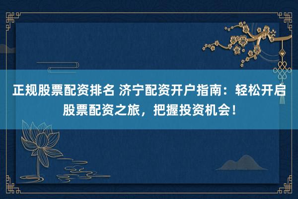 正规股票配资排名 济宁配资开户指南：轻松开启股票配资之旅，把握投资机会！