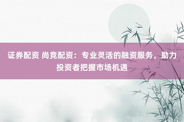 证券配资 尚竞配资：专业灵活的融资服务，助力投资者把握市场机遇