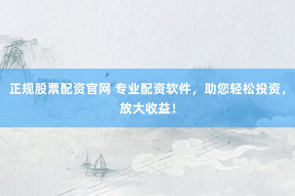 正规股票配资官网 专业配资软件，助您轻松投资，放大收益！