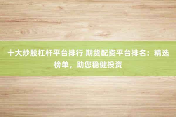 十大炒股杠杆平台排行 期货配资平台排名：精选榜单，助您稳健投资