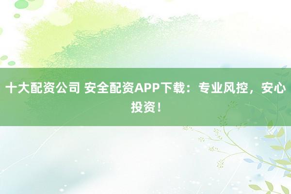 十大配资公司 安全配资APP下载：专业风控，安心投资！