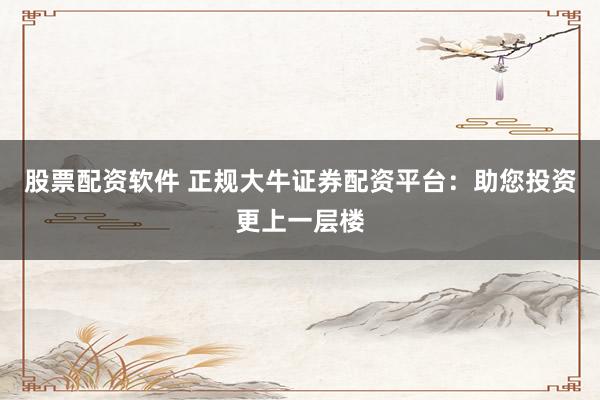 股票配资软件 正规大牛证券配资平台：助您投资更上一层楼