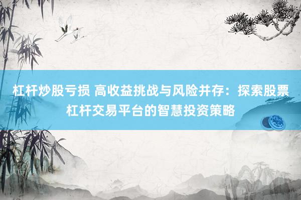 杠杆炒股亏损 高收益挑战与风险并存：探索股票杠杆交易平台的智慧投资策略