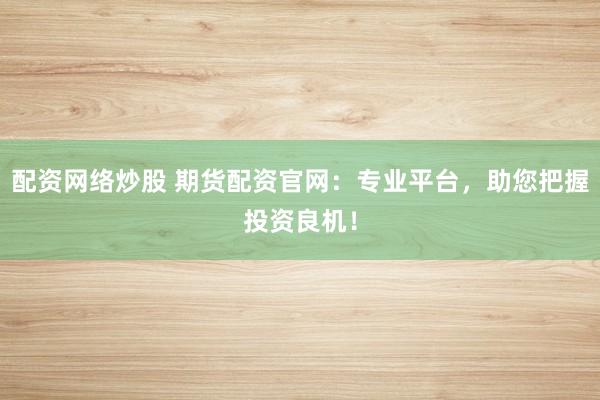 配资网络炒股 期货配资官网：专业平台，助您把握投资良机！