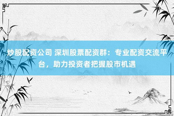 炒股配资公司 深圳股票配资群：专业配资交流平台，助力投资者把握股市机遇