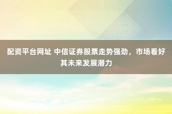 配资平台网址 中信证券股票走势强劲，市场看好其未来发展潜力