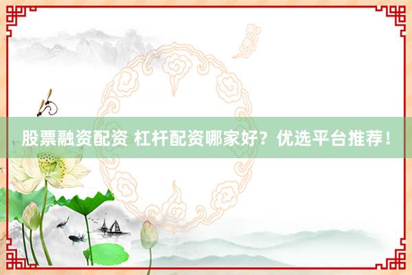 股票融资配资 杠杆配资哪家好？优选平台推荐！