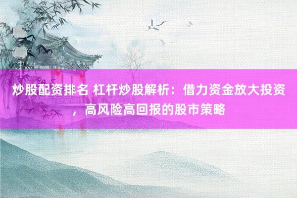 炒股配资排名 杠杆炒股解析：借力资金放大投资，高风险高回报的股市策略