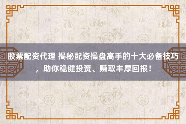 股票配资代理 揭秘配资操盘高手的十大必备技巧，助你稳健投资、赚取丰厚回报！