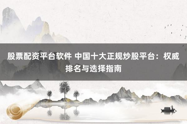 股票配资平台软件 中国十大正规炒股平台：权威排名与选择指南