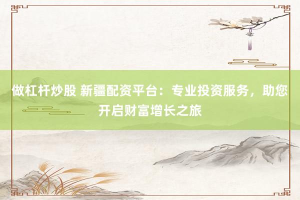 做杠杆炒股 新疆配资平台：专业投资服务，助您开启财富增长之旅