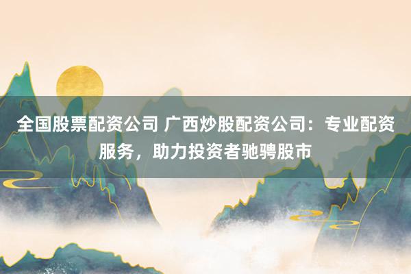 全国股票配资公司 广西炒股配资公司：专业配资服务，助力投资者驰骋股市
