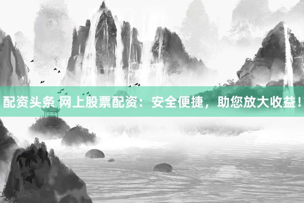 配资头条 网上股票配资：安全便捷，助您放大收益！