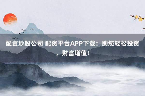 配资炒股公司 配资平台APP下载：助您轻松投资，财富增值！