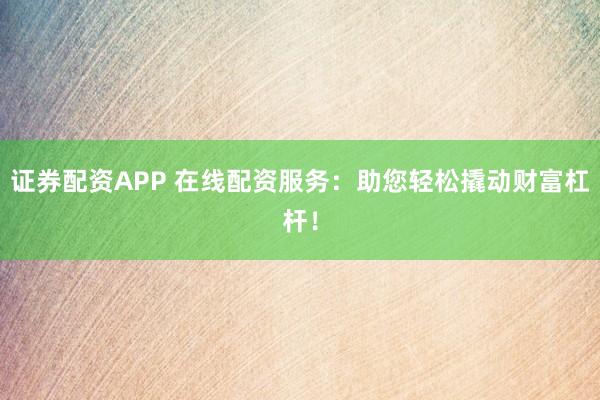 证券配资APP 在线配资服务：助您轻松撬动财富杠杆！