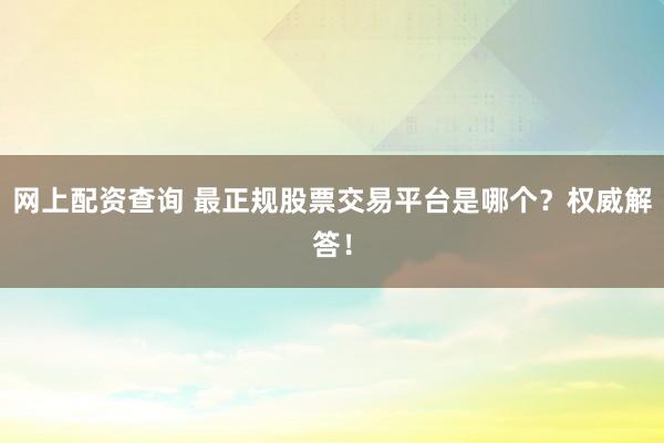 网上配资查询 最正规股票交易平台是哪个？权威解答！