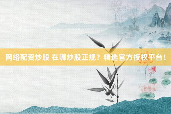 网络配资炒股 在哪炒股正规？精选官方授权平台！