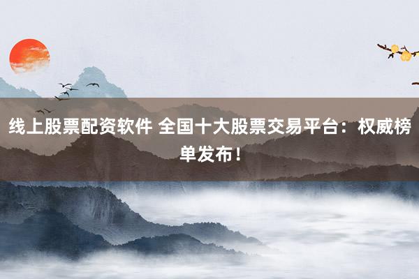 线上股票配资软件 全国十大股票交易平台：权威榜单发布！