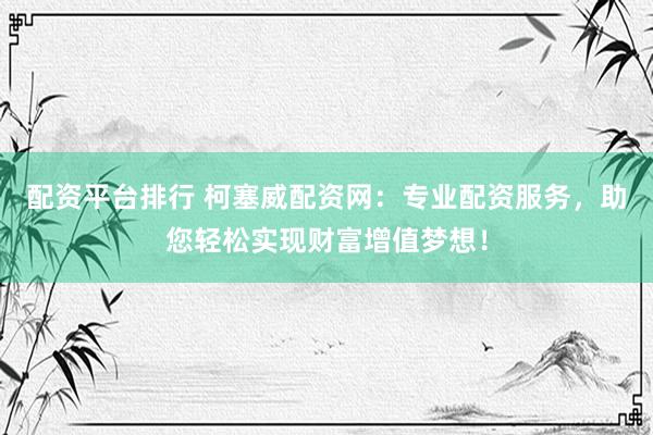 配资平台排行 柯塞威配资网：专业配资服务，助您轻松实现财富增值梦想！