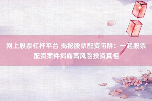 网上股票杠杆平台 揭秘股票配资陷阱：一起股票配资案件揭露高风险投资真相