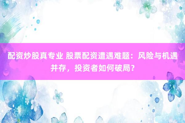 配资炒股真专业 股票配资遭遇难题：风险与机遇并存，投资者如何破局？