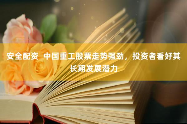 安全配资  中国重工股票走势强劲，投资者看好其长期发展潜力