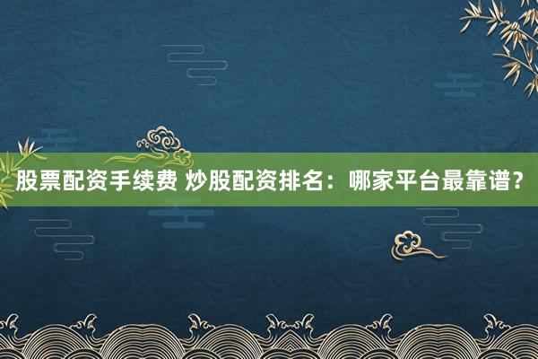 股票配资手续费 炒股配资排名：哪家平台最靠谱？